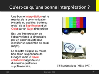 Qu’est-ce qu’une bonne interprétation ?
70HDR 25 octobre 2013
Une bonne Interprétation est le
résultat de la communication
(visuelle ou auditive, écrite ou
orale) de la Signification d’un
Objet par un Sujet (interprète).
Ex : une interprétation de
l’observation à la binoculaire
par un expert (sujet) pour
identifier un spécimen de corail
(objet).
Le résultat est plus ou moins
bon selon l’expérience de
l’usager, mais le travail
collaboratif apporte une
dimension qualitative
supplémentaire. Télésystématique (Milia, 1997)
 