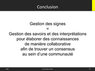 79HDR 25 octobre 2013
Conclusion
Gestion des signes
=
Gestion des savoirs et des interprétations
pour élaborer des connaissances
de manière collaborative
afin de trouver un consensus
au sein d’une communauté
 