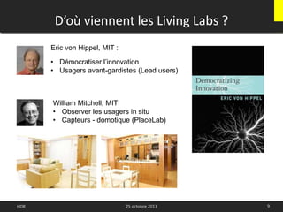 D’où viennent les Living Labs ?
9
Eric von Hippel, MIT :
• Démocratiser l’innovation
• Usagers avant-gardistes (Lead users)
William Mitchell, MIT
• Observer les usagers in situ
• Capteurs - domotique (PlaceLab)
HDR 25 octobre 2013
 