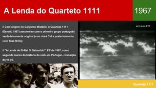 A Lenda do Quarteto 1111 1967
Quarteto 1111
// Com origem no Conjunto Mistério, o Quarteto 1111
(Estoril, 1967) assume-se com o primeiro grupo português
verdadeiramente original (com José Cid e posteriormente
com Tozé Brito);
// "A Lenda de El-Rei D. Sebastião", EP de 1967, como
segundo marco da história do rock em Portugal – transição
do ye-yé.
 