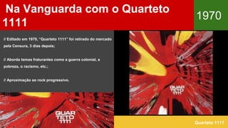 Na Vanguarda com o Quarteto
1111
1970
Quarteto 1111
// Editado em 1970, “Quarteto 1111” foi retirado do mercado
pela Censura, 3 dias depois;
// Aborda temas fraturantes como a guerra colonial, a
pobreza, o racismo, etc.;
// Aproximação ao rock progressivo.
 