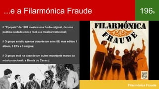 ...e a Filarmónica Fraude 1969
Filarmónica Fraude
// “Epopeia” de 1969 mostra uma fusão original, de uma
poética cuidada com o rock e a música tradicional;
// O grupo existiu apenas durante um ano (69) mas editou 1
álbum, 3 EPs e 3 singles;
// O grupo está na base de um outro importante marco da
música nacional: a Banda do Casaco.
 