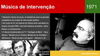 Música de intervenção 1971
José Mário Branco
// Bastante críticos do yé-yé, os baladeiros eram os grandes
instigadores da canção de intervenção política;
// No verão de 70, um festival em Oeiras seria cancelado no
próprio dia pela PIDE, com forte ofensiva da polícia…Zeca
Afonso no alinhamento;
// 3 discos fundamentais em 71: “Cantigas do Maio” - Zeca
Afonso; “Mudam-se os Tempos, Mudam-se as Vontades” -
JM Branco; “Gente de Aqui e de Agora” - Adriano C. de
Oliveira.
Adriano Correia
de Oliveira
 