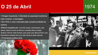O 25 de Abril 1974
José Afonso
// Viragem importante. A liberdade de expressão transforma
toda a música - a mensagem.
// Em 74/75, o rock é ofuscado pelas canções proibidas de
outrora;
//Palcos ocupados por: Luís Cília, Fausto, Janita Salomé, José
Afonso, Adriano Correia de Oliveira, José Mário Branco, Sérgio
Godinho, Vitorino, Padre Fanhais, José Jorge Letria, Manuel Freire, José
Barata-Moura, Brigada Vitor Jara, GAC (Grupo de Ação Cultural);
// Participação política ativa.
 