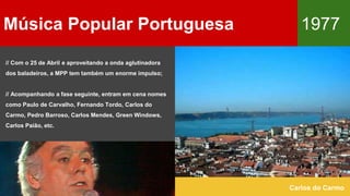 Música Popular Portuguesa 1977
Carlos do Carmo
// Com o 25 de Abril e aproveitando a onda aglutinadora
dos baladeiros, a MPP tem também um enorme impulso;
// Acompanhando a fase seguinte, entram em cena nomes
como Paulo de Carvalho, Fernando Tordo, Carlos do
Carmo, Pedro Barroso, Carlos Mendes, Green Windows,
Carlos Paião, etc.
 