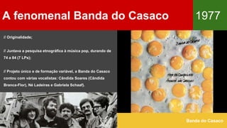 A fenomenal Banda do Casaco 1977
Banda do Casaco
// Originalidade;
// Juntava a pesquisa etnográfica à música pop, durando de
74 a 84 (7 LPs);
// Projeto único e de formação variável, a Banda do Casaco
contou com várias vocalistas: Cândida Soares (Cândida
Branca-Flor), Né Ladeiras e Gabriela Schaaf).
 
