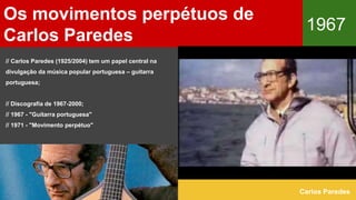 Os movimentos perpétuos de
Carlos Paredes
1967
Carlos Paredes
// Carlos Paredes (1925/2004) tem um papel central na
divulgação da música popular portuguesa – guitarra
portuguesa;
// Discografia de 1967-2000;
// 1967 - "Guitarra portuguesa"
// 1971 - "Movimento perpétuo"
 