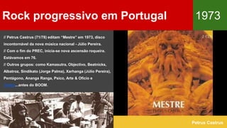 Rock progressivo em Portugal 1973
Petrus Castrus
// Petrus Castrus (71/78) editam “Mestre” em 1973, disco
incontornável da nova música nacional - Júlio Pereira.
// Com o fim do PREC, inicia-se nova ascensão roqueira.
Estávamos em 76.
// Outros grupos: como Kamasutra, Objectivo, Beatnicks,
Albatroz, Sindikato (Jorge Palma), Xarhanga (Júlio Pereira),
Pentágono, Ananga Ranga, Psico, Arte & Ofício e
Tantra...antes do BOOM.
 
