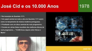 José Cid e os 10.000 Anos 1978
José Cid
// Na transição do Quarteto 1111;
// Um papel central em toda a obra do Quarteto 1111 assim
como no lançamento da música moderna portuguesa;
// Finalizado com um disco seminal de rock progressivo;
// Consta em várias listas mundiais dos melhores discos de
rock progressivo…:”10.000 Anos depois entre Vénus e
Marte”.
 