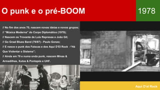 O punk e o pré-BOOM 1978
Aqui D’el Rock
// No fim dos anos 70, nascem novas ideias e novos grupos;
// “Música Moderna” do Corpo Diplomático (1979);
// Nascem os Trovante de Luís Represas e João Gil;
// Go Graal Blues Band (79/87) - Paulo Gonzo;
// E nasce o punk dos Faíscas e dos Aqui D’El Rock -“Há
Que Violentar o Sistema”;
// Ainda em 78 e numa onda punk, nascem Minas &
Armadilhas, Xutos & Pontapés e UHF.
 