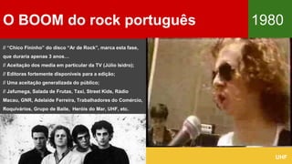 O BOOM do rock português 1980
UHF
// “Chico Fininho” do disco “Ar de Rock”, marca esta fase,
que duraria apenas 3 anos…
// Aceitação dos media em particular da TV (Júlio Isidro);
// Editoras fortemente disponíveis para a edição;
// Uma aceitação generalizada do público;
// Jafumega, Salada de Frutas, Taxi, Street Kids, Rádio
Macau, GNR, Adelaide Ferreira, Trabalhadores do Comércio,
Roquivários, Grupo de Baile, ,Heróis do Mar, UHF, etc.
 