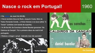 Nasce o rock em Portugal! 1960
Os Conchas
// Os Babies de José Cid (55-58);
// Havia também Zeca do Rock, Joaquim Costa, Nelo do
Twist, Fernando Conde…e Victor Gomes e os seus saltos “à
Tarzan” (solistas com banda de suporte);
// A 28 Out 60, Os Conchas e Daniel Bacelar gravaram “Os
Caloiros da Canção”. Foi o primeiro disco do rock'n'roll
português;
// Estava a chegar o yé-yé - tolerado mas não apoiado!
Victor Gomes
 