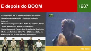 E depois do BOOM 1987
Mão Morta
// 3 anos depois, em 84, tinha tudo voltado ao “normal”;
// Rock Rendez-Vous (80-90) - Concursos de Música
Moderna;
// Nascem novos projetos: Mão Morta, Pop Dell’Arte, Sétima
Legião, Mler Ife Dada, Anamar, BAN e Delfins;
// Novo fôlego punk: Peste & Sida, Crise Total e Mata Ratos;
// Metal com Tarântula, Ibéria, V12 e STS Paranoid (depois
do hard-rock dos Psico e Play-boys nos anos 70).
 