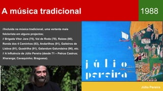 //Incluída na música tradicional, uma vertente mais
folclorista em alguns projectos;
// Brigada Vitor Jara (75), Vai de Roda (78), Raízes (80),
Ronda dos 4 Caminhos (83), Andarilhos (91), Gaiteiros de
Lisboa (91), Quadrilha (91), Galandum Galundaina (96), etc.
// A Influência de Júlio Pereira (desde 71 – Petrus Castrus;
Xharanga; Cavaquinho; Braguesa).
A música tradicional 1988
Júlio Pereira
 