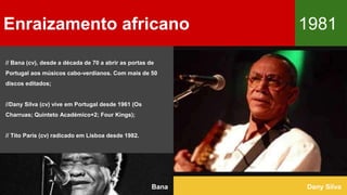 // Bana (cv), desde a década de 70 a abrir as portas de
Portugal aos músicos cabo-verdianos. Com mais de 50
discos editados;
//Dany Silva (cv) vive em Portugal desde 1961 (Os
Charruas; Quinteto Académico+2; Four Kings);
// Tito Paris (cv) radicado em Lisboa desde 1982.
Enraizamento africano 1981
Dany SilvaBana
 