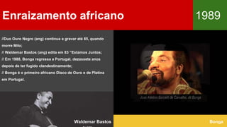 //Duo Ouro Negro (ang) continua a gravar até 85, quando
morre Milo;
// Waldemar Bastos (ang) edita em 83 “Estamos Juntos;
// Em 1988, Bonga regressa a Portugal, dezassete anos
depois de ter fugido clandestinamente;
// Bonga é o primeiro africano Disco de Ouro e de Platina
em Portugal.
Enraizamento africano 1989
BongaWaldemar Bastos
 