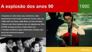 A explosão dos anos 90 1990
Madredeus
// Explosão em várias áreas: jazz, electrónica, metal,
experimental e improvisada, tradicional, hip-hop, fado, etc;
// GNR, UHF, Rui Veloso e Mão Morta, em forte atividade;
// Manuel João Vieira instala-se com um 'agitador pop' (Ena
Pá 2000, Corações de Atum, Irmãos Catita, etc.);
// Fundador da Sétima Legião e Madredeus, Rodrigo Leão,
inicia uma carreira de sucesso;
// E Nós Pimba!
 
