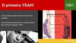 O primeiro YEAH! 1961
Zeca do Rock
// Um ano depois acontece o primeiro ‘Yeah’ do rock
português;
// Zeca do Rock era José das Dores e o grito foi dado no
tema “Sansão foi Enganado” (1961);
 