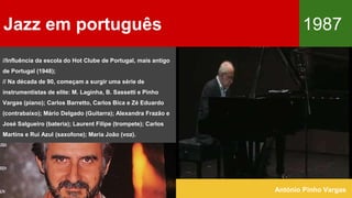 Jazz em português 1987
António Pinho Vargas
//Influência da escola do Hot Clube de Portugal, mais antigo
de Portugal (1948);
// Na década de 90, começam a surgir uma série de
instrumentistas de elite: M. Laginha, B. Sassetti e Pinho
Vargas (piano); Carlos Barretto, Carlos Bica e Zé Eduardo
(contrabaixo); Mário Delgado (Guitarra); Alexandra Frazão e
José Salgueiro (bateria); Laurent Filipe (trompete); Carlos
Martins e Rui Azul (saxofone); Maria João (voz).
 