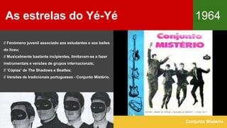 As estrelas do Yé-Yé 1964
Conjunto Mistério
// Fenómeno juvenil associado aos estudantes e aos bailes
do liceu;
// Musicalmente bastante incipientes, limitavam-se a fazer
instrumentais e versões de grupos internacionais;
// ‘Cópias’ de The Shadows e Beatles;
// Versões de tradicionais portugueses - Conjunto Mistério.
 
