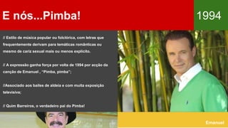 E nós...Pimba! 1994
Emanuel
// Estilo de música popular ou folclórica, com letras que
frequentemente derivam para temáticas românticas ou
mesmo de cariz sexual mais ou menos explícito.
// A expressão ganha força por volta de 1994 por acção da
canção de Emanuel , “Pimba, pimba”;
//Associado aos bailes de aldeia e com muita exposição
televisiva;
// Quim Barreiros, o verdadeiro pai do Pimba!
 