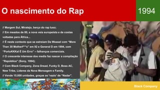 O nascimento do Rap 1994
Black Company
// Margem Sul, Miratejo, berço do rap luso;
// Em meados de 80, a nova veia europeísta e de costas
voltadas para África...
// É neste contexto que se estreiam Da Weasel com “More
Than 30 Motherf***s” em 92 e General D em 1994, com
“PortuKKKal É Um Erro” – falhanços comerciais.
// O crescente interesse dos media faz nascer a compilação
“Rapública” (Sony, 1994);
// Com Black Company, Zona Dread, Funky D, Boss AC,
New Tribe, Líderes da Nova Mensagem e Family.
// Vende 15.000 unidades, graças ao 'vazio' de “Nadar".
 