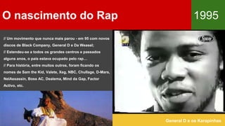 O nascimento do Rap 1995
General D e os Karapinhas
// Um movimento que nunca mais parou - em 95 com novos
discos de Black Company, General D e Da Weasel;
// Estendeu-se a todos os grandes centros e passados
alguns anos, o país estava ocupado pelo rap…
// Para história, entre muitos outros, foram ficando os
nomes de Sam the Kid, Valete, Xeg, NBC, Chullage, D-Mars,
NelAssassin, Boss AC, Dealema, Mind da Gap, Factor
Activo, etc.
 
