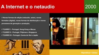A Internet e o netaudio 2000
Hipnótica + Unixx
// Novas formas de edição (netaudio, autor), novos
formatos (digital), novas formas de distribuição e novos
processos de gravação e produção;
// T(H)REE I - Portugal, Hong Kong e Macau
// T(H)REE II - Portugal, Filipinas e Singapura
// T(H)REE III - Portugal, Coreia do Sul e Japão
 