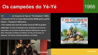 Os campeões do Yé-Yé 1966
Os Claves
// O Concurso de Conjunto do Tipo do “The Shadows” (1963);
// Concurso Yé-Yé no Teatro Monumental (65/66) ganho pel’Os
Claves – 73 grupos e 350 jovens;
// Em meados dos anos 60, seriam cerca de 300 os grupos
deste tipo: Os Titãs, Os Rebeldes (moç), Os Morgans, Os Charruas
(Dany Silva; cv), Os Claves, Os Rocks (Eduardo Nascimento; ang), Os
Ekos, Chinchilas, Os Álamos, Os Sharks, Os Jets, Os Conchas, Os
Steamers; Os Tártaros, Quinteto Académico e os Sheiks.
Chinchilas
 