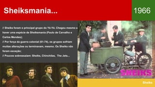 Sheiksmania... 1966
Sheiks
// Sheiks foram o principal grupo do Yé-Yé. Chegou mesmo a
haver uma espécie de Sheiksmania (Paulo de Carvalho e
Carlos Mendes);
// Por força da guerra colonial (61-74), os grupos sofriam
muitas alterações ou terminavam, mesmo. Os Sheiks não
foram exceção;
// Poucos sobressaíam: Sheiks, Chinchilas, The Jets...
 