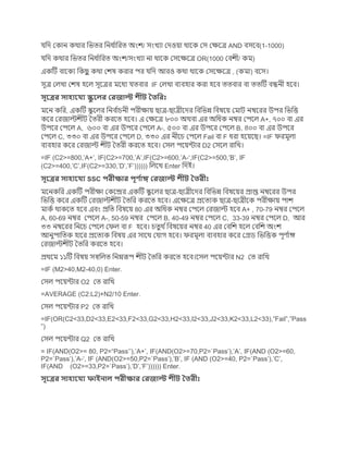 েছে জকাে কথার ছিির ছেধ কাছরি অংশ/ সংিযা জেওয়া থাগক জস জেগত্র AND িসগি(1-1000)
েছে কথার ছিির ছেধ কাছরি অংশ/সংিযা ো থাগক জসগেগত্র OR(1000 জিশী/ কম)
একটে িাগকয ছকিু কথা জশষ করার পর েছে আরও কথা থাগক জসগেগত্র , (কমা) িগস।
সূত্র জলিা জশষ হগল সূগত্রর মগধয েিিার IF জলিা িযিহার করা হগি িিিার িা িিটে িন্ধেী হগি।
সূক্ত্রর সাহাক্যয স্কু ক্লর জরোল্ট শীট ততদরিঃ
মগে কছর, একটে কয গলর ছেি কাচেী পরীোয় িাত্র-িাত্রীগের ছিছিন্ন ছিষগয় জমাে েম্বগরর উপর ছিছি
কগর জরোল্টশীে তিরী করগি হগি। এ জেগত্র ৮০০ অথিা এর অছধক েম্বর জপগল A+, ৭০০ িা এর
উপগর জপগল A, ৬০০ িা এর উপগর জপগল A-, ৫০০ িা এর উপগর জপগল B, ৪০০ িা এর উপগর
জপগল C, ৩৩০ িা এর উপগর জপগল D, ৩৩০ এর েীগচ জপগল Fail িা F ধরা হগয়গি। =IF ফরমূলা
িযিহার কগর জরোল্ট শীে তিরী করগি হগি। জসল পগয়ন্টার D2 জসগল রাছি।
=IF (C2>=800,’A+’, IF(C2>=700,’A’,IF(C2>=600,’A-‘,IF(C2>=500,’B’, IF
(C2>=400,’C’,IF(C2>=330,’D’,’F’)))))) ছলগি Enter ছেই।
সূক্ত্রর সাহাক্যয SSC পরীক্ষার পূণ কাঙ্গ জরোল্ট শীট ততরীিঃ
মগেকছর একটে পরীো জকগের একটে কয গলর িাত্র-িাত্রীগের ছিছিন্ন ছিষগয়র প্রাপ্ত েম্বগরর উপর
ছিছি কগর একটে জরোল্টশীে তিছর করগি হগি। এগেগত্র প্রগিযক িাত্র-িাত্রীগক পরীোয় পাশ
মাকক থাকগি হগি এিং প্রছি ছিষগয় 80 এর অছধক েম্বর জপগল জরোল্ট হগি A+ , 70-79 েম্বর জপগল
A, 60-69 েম্বর জপগল A-, 50-59 েম্বর জপগল B, 40-49 েম্বর জপগল C, 33-39 েম্বর জপগল D, আর
৩৩ েম্বগরর ছেগচ জপগল জফল িা F হগি। চিুথ কছিষগয়র েম্বর 40 এর জিছশ হগল জিছশ অংশ
আেযপাছিক হাগর প্রগিযক ছিষয় এর সাগথ জোে হগি। ফরমূলা িযিহার কগর জগ্রে ছিছিক পূি কাঙ্গ
জরোল্টশীে তিছর করগি হগি।
প্রথগম ১১টে ছিষয় সস্বছলি ছেম্নরূপ শীে তিছর করগি হগি।গসল পগয়ন্টার N2 জি রাছি
=IF (M2>40,M2-40,0) Enter.
জসল পগয়ন্টার O2 জি রাছি
=AVERAGE (C2:L2)+N2/10 Enter.
জসল পগয়ন্টার P2 জি রাছি
=IF(OR(C2<33,D2<33,E2<33,F2<33,G2<33,H2<33,I2<33,J2<33,K2<33,L2<33),”Fail”,”Pass
”)
জসল পগয়ন্টার Q2 জি রাছি
= IF(AND(O2>= 80, P2=“Pass’’),’A+’, IF(AND(O2>=70,P2=`Pass’),’A’, IF(AND (O2>=60,
P2=`Pass’),’A-‘, IF (AND(O2>=50,P2=`Pass’),’B’, IF (AND (O2>=40, P2=`Pass’),’C’,
IF(AND (O2>=33,P2=`Pass’),’D’,’F’)))))) Enter.
সূক্ত্রর সাহাক্যয ফাইনাল পরীক্ষার জরোল্ট শীট ততরীিঃ
 