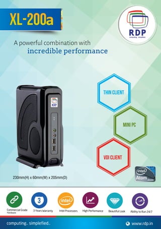ThinClient
MiniPC
VDIClient
computing..simplefied.. www.rdp.in
XL-200a
Apowerfulcombinationwith
incredibleperformance
CommercialGrade
AbilitytoRun24/7BeautifulLookHighPerformanceIntelProcessors*3YearsWarranty
Hardware
3

230mm(H)x60mm(W)x205mm(D)
 