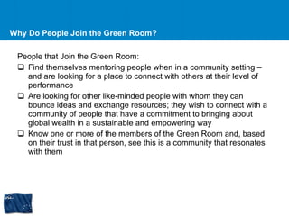 Why Do People Join the Green Room? People that Join the Green Room: Find themselves mentoring people when in a community setting – and are looking for a place to connect with others at their level of performance Are looking for other like-minded people with whom they can bounce ideas and exchange resources; they wish to connect with a community of people that have a commitment to bringing about global wealth in a sustainable and empowering way Know one or more of the members of the Green Room and, based on their trust in that person, see this is a community that resonates with them 