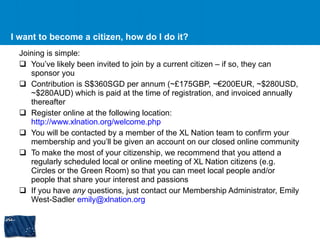 I want to become a citizen, how do I do it? Joining is simple: You’ve likely been invited to join by a current citizen – if so, they can sponsor you Contribution is S$360SGD per annum (~£175GBP, ~€200EUR, ~$280USD, ~$280AUD) which is paid at the time of registration, and invoiced annually thereafter Register online at the following location:  http://www.xlnation.org/welcome.php   You will be contacted by a member of the XL Nation team to confirm your membership and you’ll be given an account on our closed online community To make the most of your citizenship, we recommend that you attend a regularly scheduled local or online meeting of XL Nation citizens (e.g. Circles or the Green Room) so that you can meet local people and/or people that share your interest and passions If you have  any  questions, just contact our Membership Administrator, Emily West-Sadler  [email_address]   