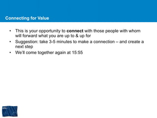 Connecting for Value This is your opportunity to  connect  with those people with whom will forward what you are up to & up for Suggestion: take 3-5 minutes to make a connection – and create a next step We’ll come together again at 15:55  
