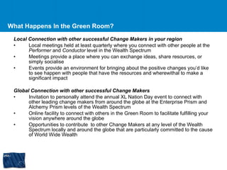 What Happens In the Green Room? Local Connection with other successful Change Makers in your region Local meetings held at least quarterly where you connect with other people at the  Performer  and  Conductor  level in the Wealth Spectrum Meetings provide a place where you can exchange ideas, share resources, or simply socialise Events provide an environment for bringing about the positive changes you’d like to see happen with people that have the resources and wherewithal to make a significant impact Global Connection with other successful Change Makers Invitation to personally attend the annual XL Nation Day event to connect with other leading change makers from around the globe at the Enterprise Prism and Alchemy Prism levels of the Wealth Spectrum Online facility to connect with others in the Green Room to facilitate fulfilling your vision anywhere around the globe Opportunities to contribute  to other Change Makers at any level of the Wealth Spectrum locally and around the globe that are particularly committed to the cause of World Wide Wealth 