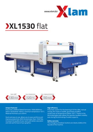 www.xlam.biz
XL1530 flat
120 °C130 mm 50 mm
Unique Features!
Pneumatic cold&hot flatbed laminator 1500x3000mm.
Silicon roll (heated) 130mm, maximum temperature 120°C.
Material thickness up to 50mm.
Quick and easy to use, allows you to save workforce and
improve productivity. With the laminator Xlam 1530 Flat,
increases the quality of your work with better saturation
and color performace of your graphics.
High efficiency
Pneumatic system for the lowering of of the roller, manual
moving. No crease or bubble, guarantees excellent
results even at temperatures below 120°C. Thanks to the
illuminated glass plan allows the operator excellent visibility
even during the laminating of widest supports.
Safety warranty
The emergency shutdown buttons are clearly visible at the
top side of the machine.
max. temperaturemain roll Ø max. material thickness
 