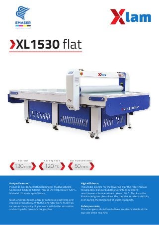 XL1530 flat
120 °C130 mm 50 mm
Unique Features!
Pneumatic cold&hot flatbed laminator 1500x3000mm.
Silicon roll (heated) 130mm, maximum temperature 120°C.
Material thickness up to 50mm.
Quick and easy to use, allows you to save workforce and
improve productivity. With the laminator Xlam 1530 Flat,
increases the quality of your work with better saturation
and color performace of your graphics.
High efficiency
Pneumatic system for the lowering of of the roller, manual
moving. No crease or bubble, guarantees excellent
results even at temperatures below 120°C. Thanks to the
illuminated glass plan allows the operator excellent visibility
even during the laminating of widest supports.
Safety warranty
The emergency shutdown buttons are clearly visible at the
top side of the machine.
max. temperaturemain roll Ø max. material thickness
 