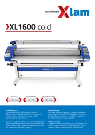 Unique Features!
Pneumatic roll-to-roll cold laminator 1600mm.
Take-Up system included. Speed: 6m/min, silicon roll
(heated) 130mm, maximum temperature 60°C.
Material thickness up to 30mm.
Quick and easy to use, allows you to save workforce and
improve productivity. With the laminator Xlam 1600 Cold,
increases the quality of your work with better saturation
and color performace of your graphics.
High efficiency
No crease or bubble, guarantees excellent results even
at temperatures below 60°C. Equipped with footswitch
feeding, allows the operator to keep both hands free
for the laminating of widest supports.
Safety warranty
The photocell sensor prevents you place your hands near
roller during the lamination. The emergency shutdown
button is clearly visible on the front of the machine.
www.xlam.biz
60 °C
max. temperature
130 mm
main roll Ø
30 mm
max. material thickness
XL1600 cold
 