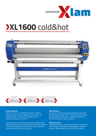 www.xlam.biz
XL1600 cold&hot
120 °C130 mm 30 mm
Unique Features!
Pneumatic roll-to-roll cold&hot laminator 1600mm.
Take-Up system included. Speed: 6m/min, silicon roll
(heated) 130mm, maximum temperature 120°C.
Material thickness up to 30mm.
Quick and easy to use, allows you to save workforce and
improve productivity. With the laminator Xlam 1600 Cold&Hot,
increases the quality of your work with better saturation
and color performace of your graphics.
High efficiency
No crease or bubble, guarantees excellent results even
at temperatures below 120°C. Equipped with footswitch
feeding, allows the operator to keep both hands free
for the laminating of widest supports.
Safety warranty
The photocell sensor prevents you place your hands near
roller during the lamination. The emergency shutdown
button is clearly visible on the front of the machine.
max. temperaturemain roll Ø max. material thickness
 