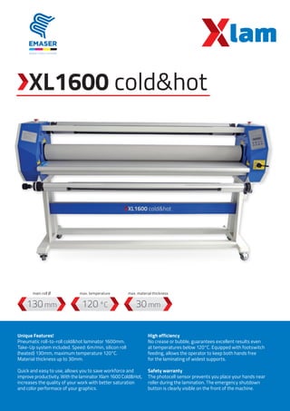 XL1600 cold&hot
120 °C130 mm 30 mm
Unique Features!
Pneumatic roll-to-roll cold&hot laminator 1600mm.
Take-Up system included. Speed: 6m/min, silicon roll
(heated) 130mm, maximum temperature 120°C.
Material thickness up to 30mm.
Quick and easy to use, allows you to save workforce and
improve productivity. With the laminator Xlam 1600 Cold&Hot,
increases the quality of your work with better saturation
and color performace of your graphics.
High efficiency
No crease or bubble, guarantees excellent results even
at temperatures below 120°C. Equipped with footswitch
feeding, allows the operator to keep both hands free
for the laminating of widest supports.
Safety warranty
The photocell sensor prevents you place your hands near
roller during the lamination. The emergency shutdown
button is clearly visible on the front of the machine.
max. temperaturemain roll Ø max. material thickness
 