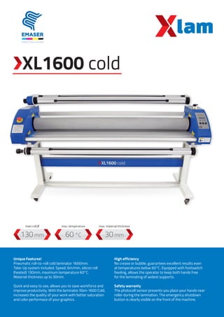 Unique Features!
Pneumatic roll-to-roll cold laminator 1600mm.
Take-Up system included. Speed: 6m/min, silicon roll
(heated) 130mm, maximum temperature 60°C.
Material thickness up to 30mm.
Quick and easy to use, allows you to save workforce and
improve productivity. With the laminator Xlam 1600 Cold,
increases the quality of your work with better saturation
and color performace of your graphics.
High efficiency
No crease or bubble, guarantees excellent results even
at temperatures below 60°C. Equipped with footswitch
feeding, allows the operator to keep both hands free
for the laminating of widest supports.
Safety warranty
The photocell sensor prevents you place your hands near
roller during the lamination. The emergency shutdown
button is clearly visible on the front of the machine.
60 °C
max. temperature
130 mm
main roll Ø
30 mm
max. material thickness
XL1600 cold
 