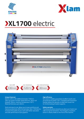 XL1700 electric
120 °C130 mm 30 mm
Unique Features!
Electric roll-to-roll cold&hot laminator 1700mm.
Take-Up system included. Speed: 8m/min, silicon roll
(heated) 130mm, maximum temperature 120°C.
Material thickness up to 30mm.
Quick and easy to use, allows you to save workforce and
improve productivity. With the laminator Xlam 1700 Electric,
increases the quality of your work with better saturation
and color performace of your graphics.
High efficiency
No crease or bubble, guarantees excellent results even
at temperatures below 120°C. Equipped with footswitch
feeding, allows the operator to keep both hands free
for the laminating of widest supports.
Safety warranty
The photocell sensor prevents you place your hands near
roller during the lamination. The emergency shutdown
button is clearly visible on the front of the machine.
max. temperaturemain roll Ø max. material thickness
 
