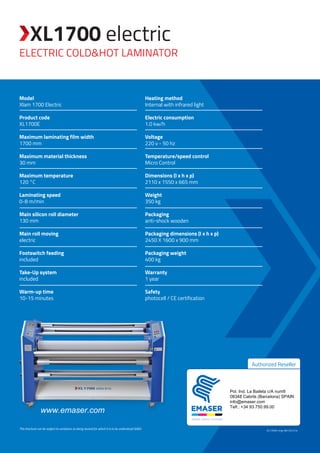 Electric cold&hot laminator
XL1700 electric
XL1700E-eng-AB-031214
www.emaser.com
Authorized Reseller
This brochure can be subject to variations as being revised for which it is to be understood SE&O.
Model
Xlam 1700 Electric
Product code
XL1700E
Maximum laminating film width
1700 mm
Maximum material thickness
30 mm
Maximum temperature
120 °C
Laminating speed
0-8 m/min
Main silicon roll diameter
130 mm
Main roll moving
electric
Footswitch feeding
included
Take-Up system
included
Warm-up time
10-15 minutes
Heating method
Internal with infrared light
Electric consumption
1.0 kw/h
Voltage
220 v - 50 hz
Temperature/speed control
Micro Control
Dimensions (l x h x p)
2110 x 1550 x 665 mm
Weight
350 kg
Packaging
anti-shock wooden
Packaging dimensions (l x h x p)
2450 X 1600 x 900 mm
Packaging weight
400 kg
Warranty
1 year
Safety
photocell / CE certification
Pol. Ind. La Baileta c/A num9
08348 Cabrils (Barcelona) SPAIN
info@emaser.com
Telf.: +34 93.750.99.00
 