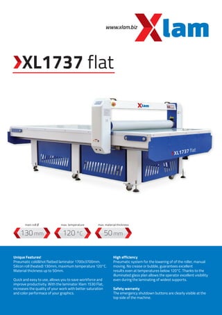 www.xlam.biz
XL1737 flat
120 °C130 mm 50 mm
Unique Features!
Pneumatic cold&hot flatbed laminator 1700x3700mm.
Silicon roll (heated) 130mm, maximum temperature 120°C.
Material thickness up to 50mm.
Quick and easy to use, allows you to save workforce and
improve productivity. With the laminator Xlam 1530 Flat,
increases the quality of your work with better saturation
and color performace of your graphics.
High efficiency
Pneumatic system for the lowering of of the roller, manual
moving. No crease or bubble, guarantees excellent
results even at temperatures below 120°C. Thanks to the
illuminated glass plan allows the operator excellent visibility
even during the laminating of widest supports.
Safety warranty
The emergency shutdown buttons are clearly visible at the
top side of the machine.
max. temperaturemain roll Ø max. material thickness
 