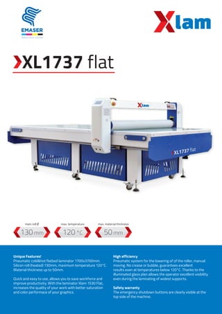XL1737 flat
120 °C130 mm 50 mm
Unique Features!
Pneumatic cold&hot flatbed laminator 1700x3700mm.
Silicon roll (heated) 130mm, maximum temperature 120°C.
Material thickness up to 50mm.
Quick and easy to use, allows you to save workforce and
improve productivity. With the laminator Xlam 1530 Flat,
increases the quality of your work with better saturation
and color performace of your graphics.
High efficiency
Pneumatic system for the lowering of of the roller, manual
moving. No crease or bubble, guarantees excellent
results even at temperatures below 120°C. Thanks to the
illuminated glass plan allows the operator excellent visibility
even during the laminating of widest supports.
Safety warranty
The emergency shutdown buttons are clearly visible at the
top side of the machine.
max. temperaturemain roll Ø max. material thickness
 