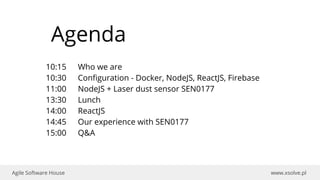 www.xsolve.plAgile Software House
10:15 Who we are
10:30 Configuration - Docker, NodeJS, ReactJS, Firebase
11:00 NodeJS + Laser dust sensor SEN0177
13:30 Lunch
14:00 ReactJS
14:45 Our experience with SEN0177
15:00 Q&A
Agenda
 