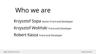 www.xsolve.plAgile Software House
Who we are
Krzysztof Sopa Senior Front-end Developer
Krzysztof Woliński Front-end Developer
Robert Kasza Front-end Developer
 
