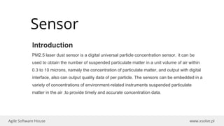 www.xsolve.plAgile Software House
Sensor
Introduction
PM2.5 laser dust sensor is a digital universal particle concentration sensor，it can be
used to obtain the number of suspended particulate matter in a unit volume of air within
0.3 to 10 microns, namely the concentration of particulate matter, and output with digital
interface, also can output quality data of per particle. The sensors can be embedded in a
variety of concentrations of environment-related instruments suspended particulate
matter in the air ,to provide timely and accurate concentration data.
 