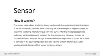 www.xsolve.plAgile Software House
Sensor
How it works?
The sensor uses a laser scattering theory. And namely the scattering of laser irradiation
in the air suspended particles, while collecting the scattered light at a specific angle, to
obtain the scattering intensity versus with time curve. After the microprocessor data
collection, get the relationship between the time domain and frequency domain by
Fourier transform, and then through a series of complex algorithms to obtain the number
of particles in the equivalent particle size and volume units of different size. Each
functional block diagram of the sensor portion as shown
 